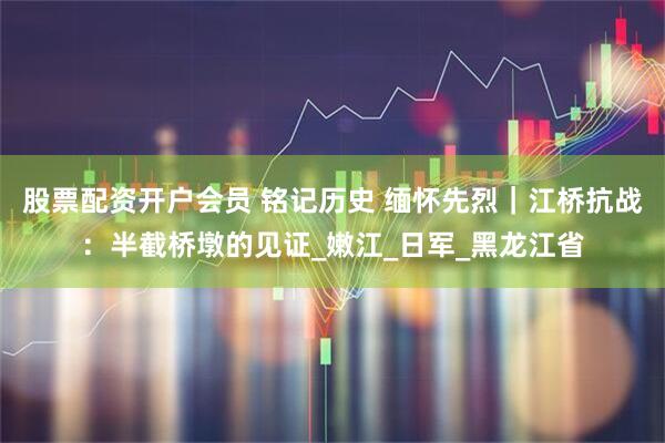 股票配资开户会员 铭记历史 缅怀先烈｜江桥抗战：半截桥墩的见证_嫩江_日军_黑龙江省