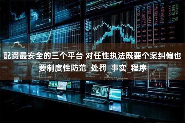 配资最安全的三个平台 对任性执法既要个案纠偏也要制度性防范_处罚_事实_程序