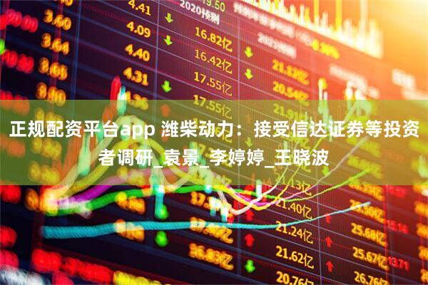 正规配资平台app 潍柴动力：接受信达证券等投资者调研_袁景_李婷婷_王晓波