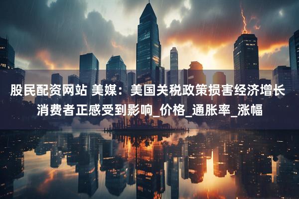 股民配资网站 美媒：美国关税政策损害经济增长 消费者正感受到影响_价格_通胀率_涨幅