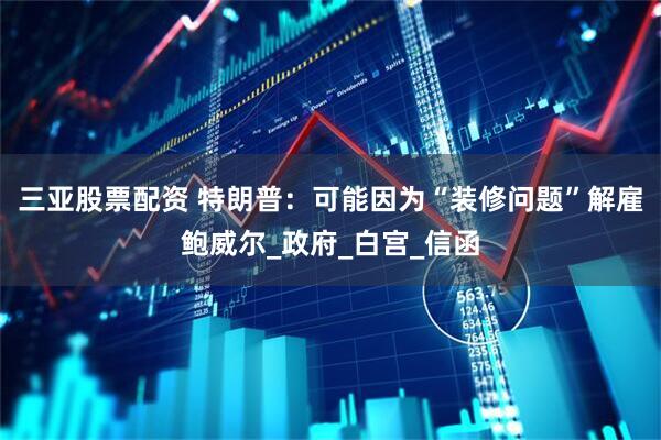 三亚股票配资 特朗普：可能因为“装修问题”解雇鲍威尔_政府_白宫_信函