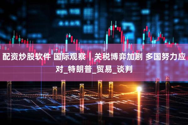 配资炒股软件 国际观察｜关税博弈加剧 多国努力应对_特朗普_贸易_谈判