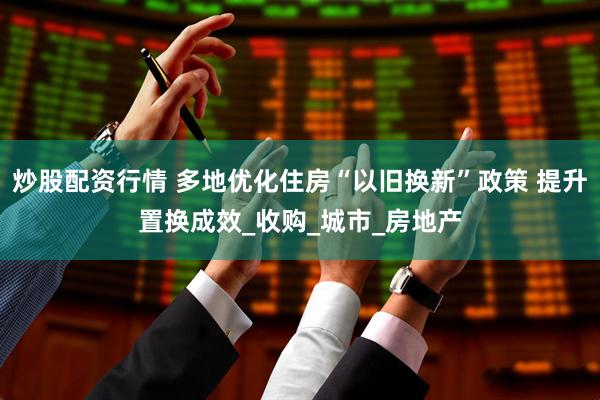 炒股配资行情 多地优化住房“以旧换新”政策 提升置换成效_收购_城市_房地产