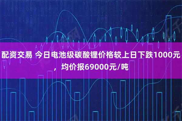 配资交易 今日电池级碳酸锂价格较上日下跌1000元，均价报69000元/吨