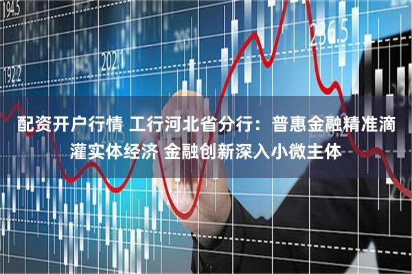 配资开户行情 工行河北省分行：普惠金融精准滴灌实体经济 金融创新深入小微主体