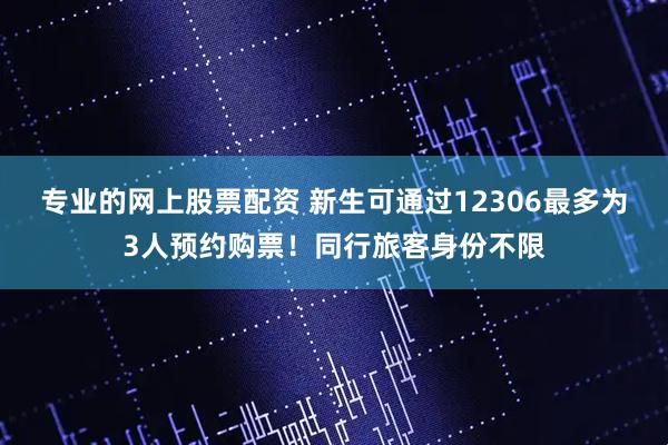 专业的网上股票配资 新生可通过12306最多为3人预约购票！同行旅客身份不限