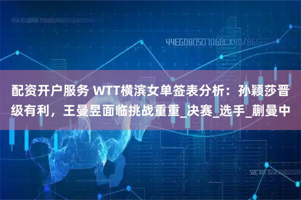 配资开户服务 WTT横滨女单签表分析：孙颖莎晋级有利，王曼昱面临挑战重重_决赛_选手_蒯曼中