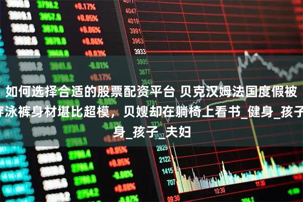 如何选择合适的股票配资平台 贝克汉姆法国度假被拍，穿泳裤身材堪比超模，贝嫂却在躺椅上看书_健身_孩子_夫妇