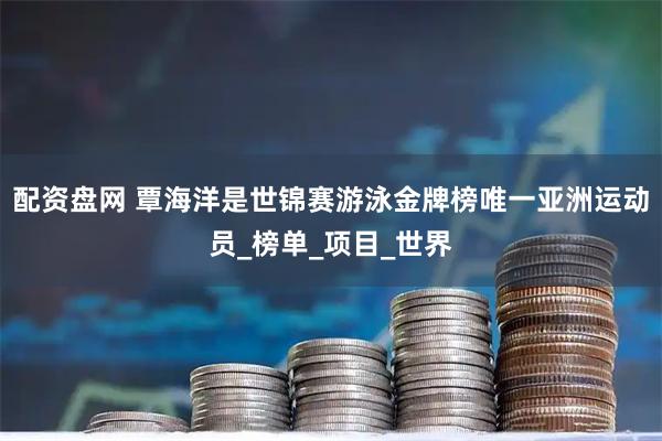 配资盘网 覃海洋是世锦赛游泳金牌榜唯一亚洲运动员_榜单_项目_世界