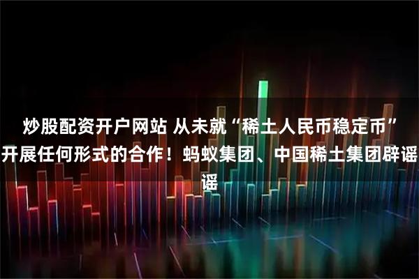 炒股配资开户网站 从未就“稀土人民币稳定币”开展任何形式的合作！蚂蚁集团、中国稀土集团辟谣