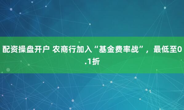 配资操盘开户 农商行加入“基金费率战”，最低至0.1折