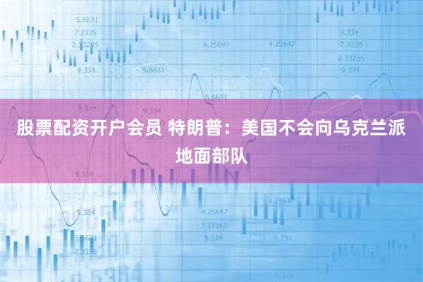 股票配资开户会员 特朗普：美国不会向乌克兰派地面部队