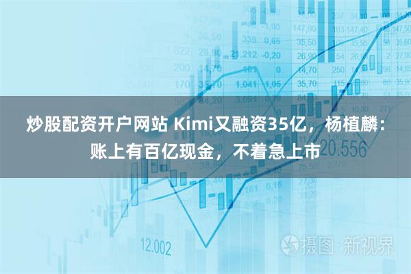 炒股配资开户网站 Kimi又融资35亿，杨植麟：账上有百亿现金，不着急上市